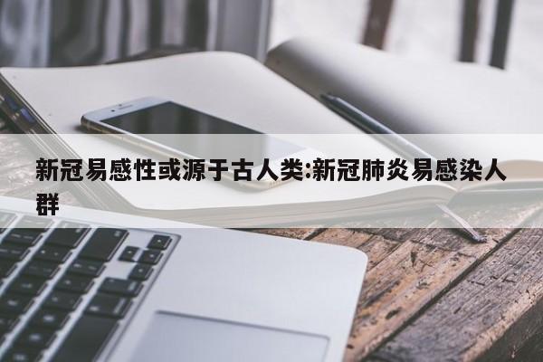 新冠易感性或源于古人类:新冠肺炎易感染人群