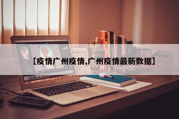 【疫情广州疫情,广州疫情最新数据】