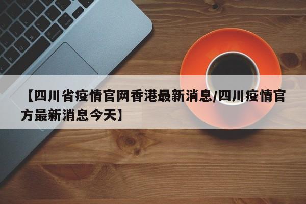 【四川省疫情官网香港最新消息/四川疫情官方最新消息今天】