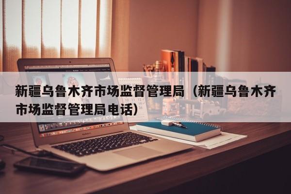 新疆乌鲁木齐市场监督管理局(新疆乌鲁木齐市场监督管理局电话)