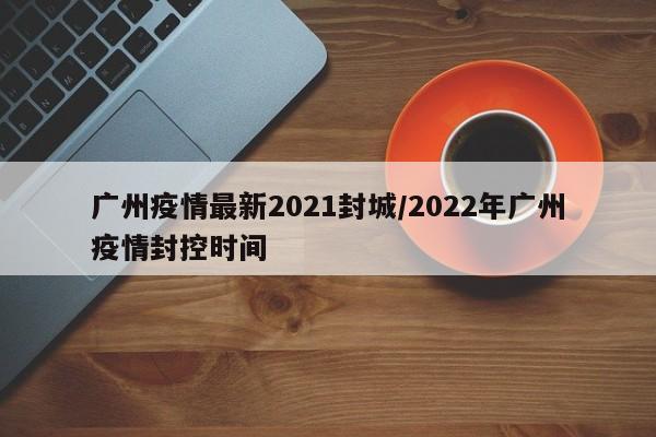广州疫情最新2021封城/2022年广州疫情封控时间