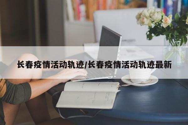 长春疫情活动轨迹/长春疫情活动轨迹最新