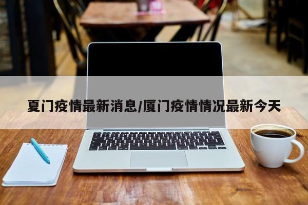 夏门疫情最新消息/厦门疫情情况最新今天