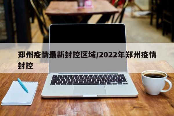 郑州疫情最新封控区域/2022年郑州疫情封控