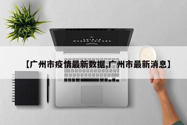 【广州市疫情最新数据,广州市最新消息】