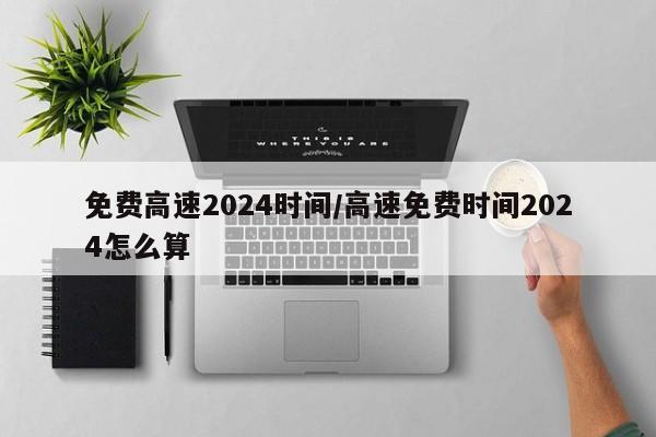 免费高速2024时间/高速免费时间2024怎么算