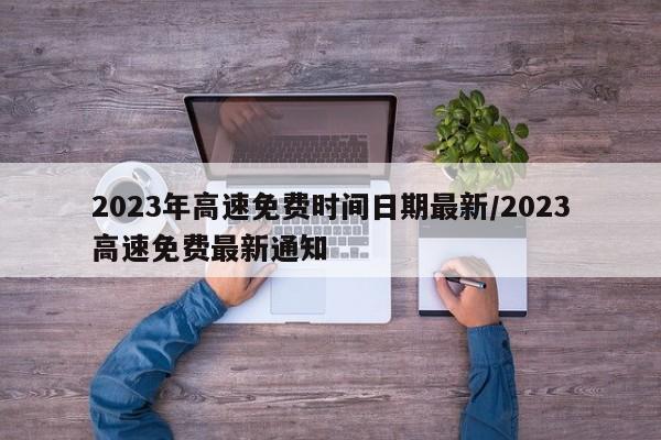 2023年高速免费时间日期最新/2023高速免费最新通知