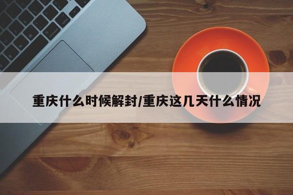 重庆什么时候解封/重庆这几天什么情况