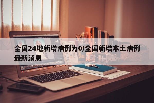 全国24地新增病例为0/全国新增本土病例最新消息