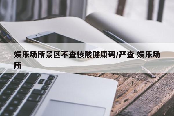 娱乐场所景区不查核酸健康码/严查 娱乐场所