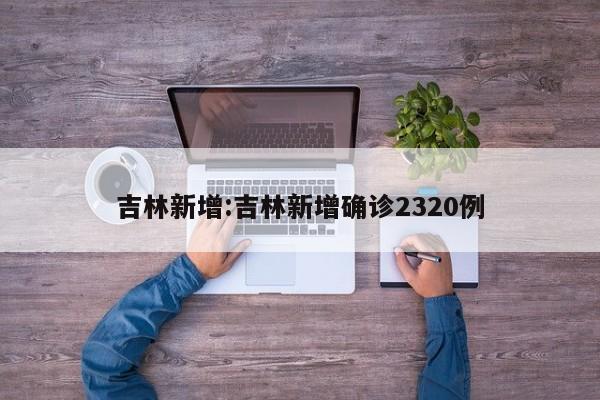 吉林新增:吉林新增确诊2320例