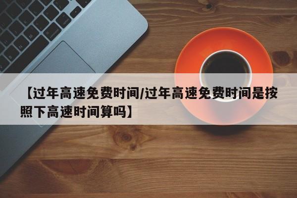 【过年高速免费时间/过年高速免费时间是按照下高速时间算吗】