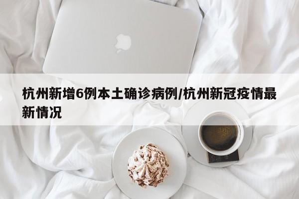 杭州新增6例本土确诊病例/杭州新冠疫情最新情况