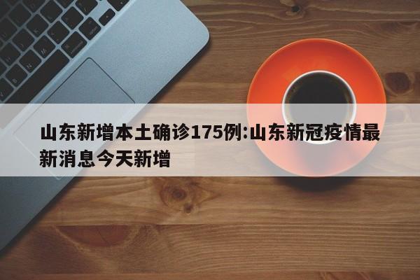 山东新增本土确诊175例:山东新冠疫情最新消息今天新增