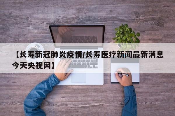 【长寿新冠肺炎疫情/长寿医疗新闻最新消息今天央视网】