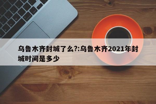 乌鲁木齐封城了么?:乌鲁木齐2021年封城时间是多少