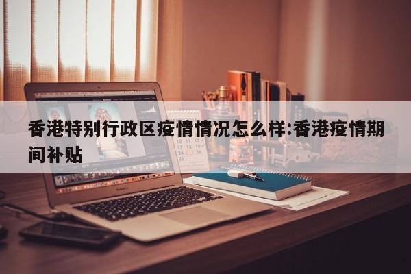 香港特别行政区疫情情况怎么样:香港疫情期间补贴