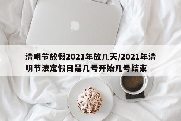 清明节放假2021年放几天/2021年清明节法定假日是几号开始几号结束