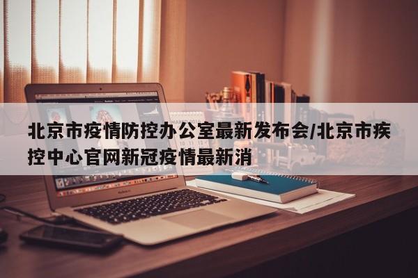 北京市疫情防控办公室最新发布会/北京市疾控中心官网新冠疫情最新消