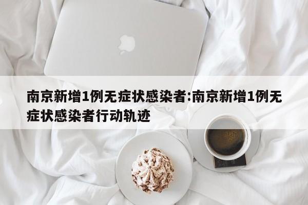 南京新增1例无症状感染者:南京新增1例无症状感染者行动轨迹