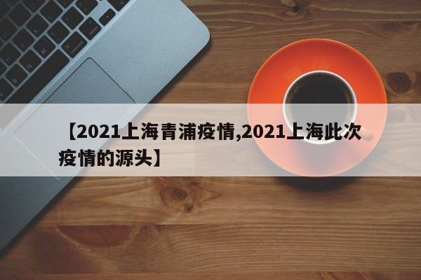【2021上海青浦疫情,2021上海此次疫情的源头】