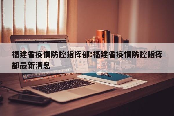 福建省疫情防控指挥部:福建省疫情防控指挥部最新消息