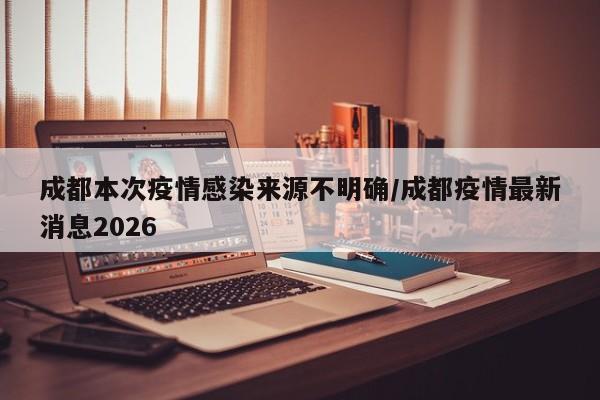 成都本次疫情感染来源不明确/成都疫情最新消息2026