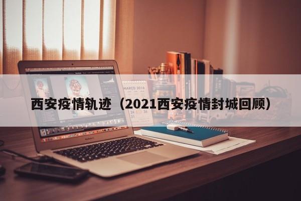 西安疫情轨迹(2021西安疫情封城回顾)
