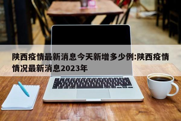陕西疫情最新消息今天新增多少例:陕西疫情情况最新消息2023年