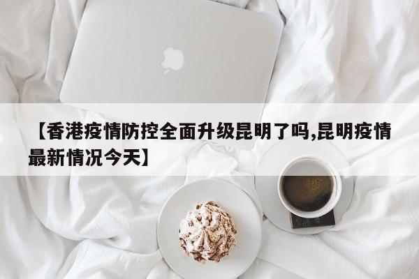 【香港疫情防控全面升级昆明了吗,昆明疫情最新情况今天】
