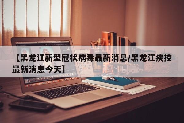 【黑龙江新型冠状病毒最新消息/黑龙江疾控最新消息今天】