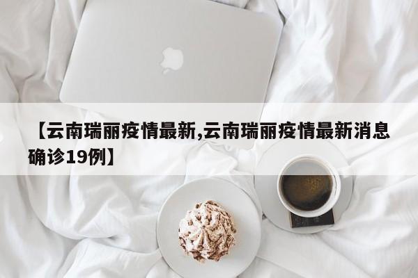 【云南瑞丽疫情最新,云南瑞丽疫情最新消息确诊19例】