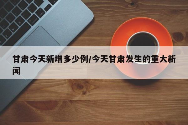 甘肃今天新增多少例/今天甘肃发生的重大新闻