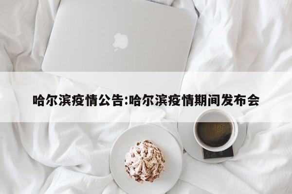 哈尔滨疫情公告:哈尔滨疫情期间发布会
