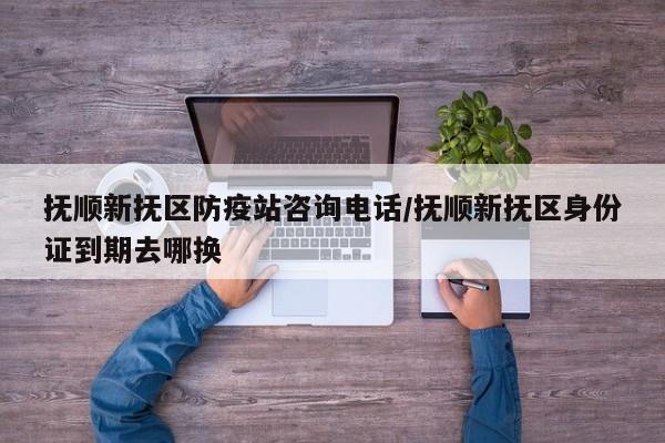 抚顺新抚区防疫站咨询电话/抚顺新抚区身份证到期去哪换