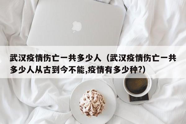 武汉疫情伤亡一共多少人(武汉疫情伤亡一共多少人从古到今不能,疫情有多少种?)