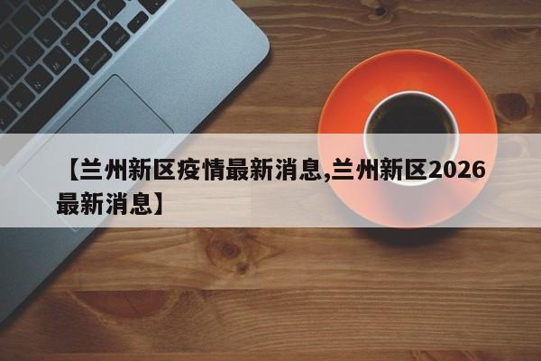 【兰州新区疫情最新消息,兰州新区2026最新消息】