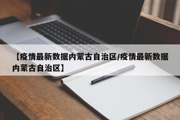【疫情最新数据内蒙古自治区/疫情最新数据内蒙古自治区】
