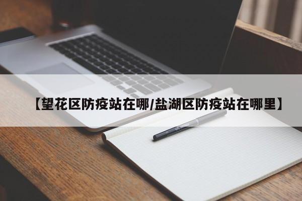 【望花区防疫站在哪/盐湖区防疫站在哪里】