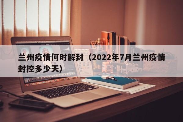 兰州疫情何时解封(2022年7月兰州疫情封控多少天)