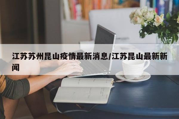 江苏苏州昆山疫情最新消息/江苏昆山最新新闻