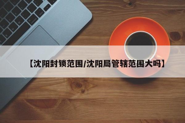 【沈阳封锁范围/沈阳局管辖范围大吗】