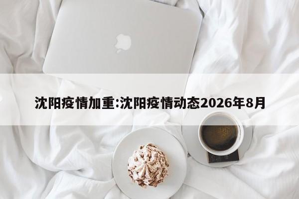 沈阳疫情加重:沈阳疫情动态2026年8月