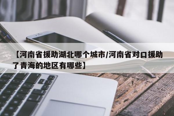 【河南省援助湖北哪个城市/河南省对口援助了青海的地区有哪些】