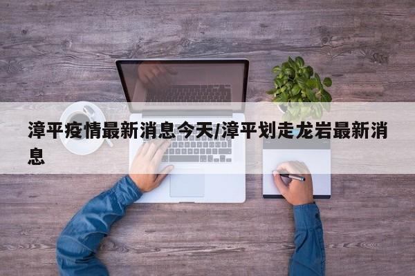漳平疫情最新消息今天/漳平划走龙岩最新消息
