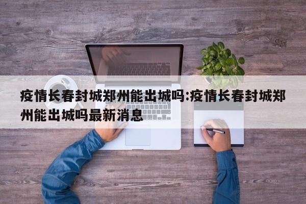 疫情长春封城郑州能出城吗:疫情长春封城郑州能出城吗最新消息