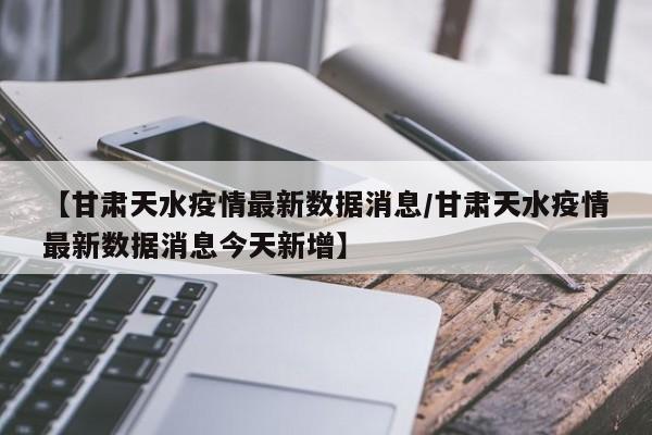 【甘肃天水疫情最新数据消息/甘肃天水疫情最新数据消息今天新增】