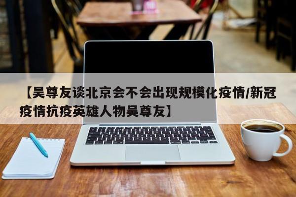 【吴尊友谈北京会不会出现规模化疫情/新冠疫情抗疫英雄人物吴尊友】