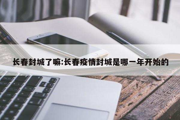 长春封城了嘛:长春疫情封城是哪一年开始的