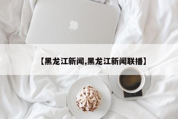 【黑龙江新闻,黑龙江新闻联播】